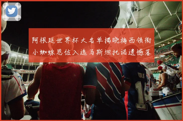 阿根廷世界杯大名单揭晓梅西领衔小蜘蛛恩佐入选马斯坦托诺遗憾落选