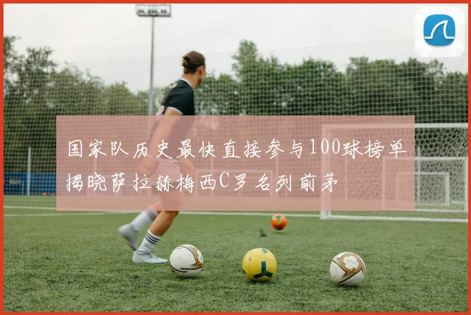 国家队历史最快直接参与100球榜单揭晓萨拉赫梅西C罗名列前茅