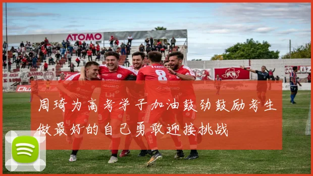 周琦为高考学子加油鼓劲鼓励考生做最好的自己勇敢迎接挑战