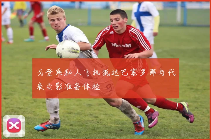 戈登乘私人飞机抵达巴塞罗那与代表合影准备体检