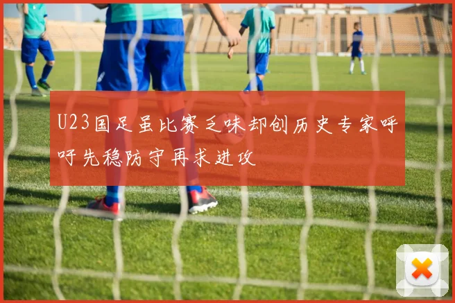 U23国足虽比赛乏味却创历史专家呼吁先稳防守再求进攻