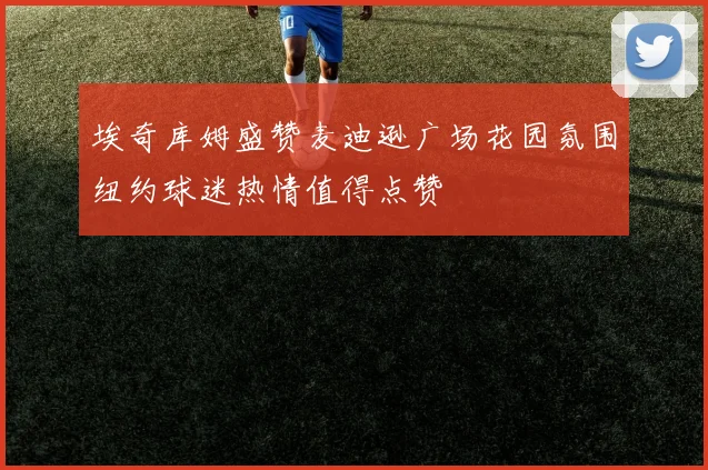 埃奇库姆盛赞麦迪逊广场花园氛围纽约球迷热情值得点赞