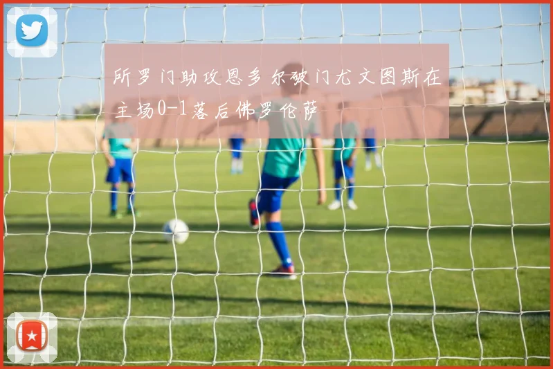 所罗门助攻恩多尔破门尤文图斯在主场0-1落后佛罗伦萨