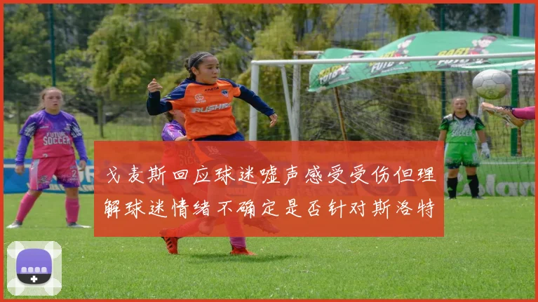戈麦斯回应球迷嘘声感受受伤但理解球迷情绪不确定是否针对斯洛特