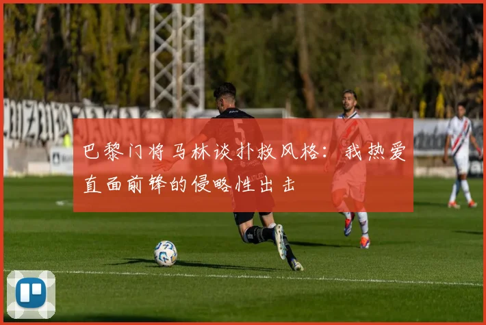 巴黎门将马林谈扑救风格：我热爱直面前锋的侵略性出击