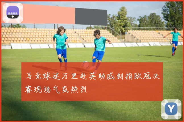 马竞球迷万里赴英助威剑指欧冠决赛现场气氛热烈