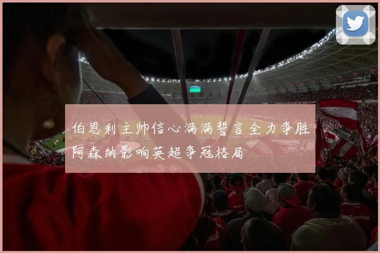 伯恩利主帅信心满满誓言全力争胜阿森纳影响英超争冠格局