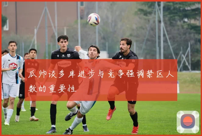 瓜帅谈多库进步与竞争强调禁区人数的重要性