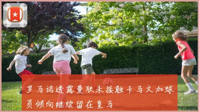 罗马诺透露曼联未接触卡马文加球员倾向继续留在皇马