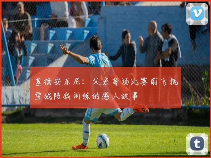 基扬安东尼：父亲每场比赛前飞抵雪城陪我训练的感人故事