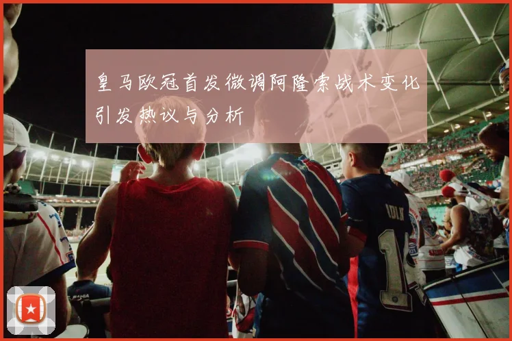 皇马欧冠首发微调阿隆索战术变化引发热议与分析